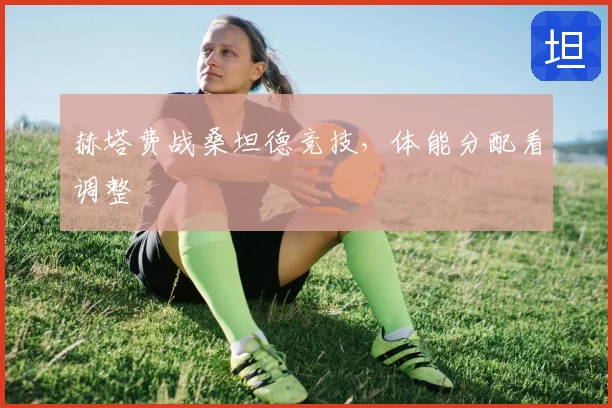 赫塔费战桑坦德竞技，体能分配看调整